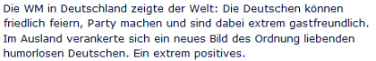 Die WM in Deutschland zeigte der Welt: Die Deutschen können friedlich feiern, Party machen und sind dabei extrem gastfreundlich. Im Ausland verankerte sich ein neues Bild des Ordnung liebenden humorlosen Deutschen. Ein extrem positives.