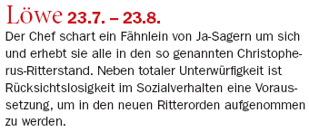 Löwe 23.7. – 23.8.: Der Chef schart ein Fähnlein von Ja-Sagern um sich und erhebt sie alle in den so genannten Christopherus-Ritterstand. Neben totaler Unterwürfigkeit ist Rücksichtslosigkeit im Sozialverhalten eine Voraussetzung, um in den neuen Ritterorden aufgenommen zu werden.