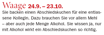 Waage 24.9. – 23.10.: Sie backen einen Abschiedskuchen für eine entlassene Kollegin. Dazu brauchen Sie vor allem Mehl – aber auch jede Menge Alkohol. Sie wissen ja, nur mit Alkohol wirkt ein Abschiedskuchen so richtig.