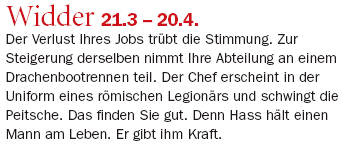 Widder 21.3 – 20.4.: Der Verlust Ihres Jobs trübt die Stimmung. Zur Steigerung derselben nimmt Ihre Abteilung an einem Drachenbootrennen teil. Der Chef erscheint in der Uniform eines römischen Legionärs und schwingt die Peitsche. Das finden Sie gut. Denn Hass hält einen Mann am Leben. Er gibt ihm Kraft.