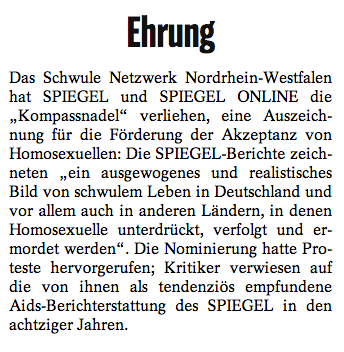 Das schwule Netzwerk Nordrhein-Westfalen hat SPIEGEL und SPIEGEL ONLINE die “Kompassnadel” verliehen, eine Auszeichnung für die Förderung der Akzeptanz von Homosexuellen: Die SPIEGEL-Berichte zeichneten ein “ausgewogenes und realistisches Bild von schwulem Leben in Deutschland und vor allem auch in anderen Ländern, in denen Homosexuelle unterdrückt, verfolgt und ermordet werden”. Die Nominierung hatte Proteste hervorgerufen; Kritiker verwiesen auf die von ihnen als tendenziös empfundene Aids-Berichterstattung des SPIEGEL in den achtziger Jahren.