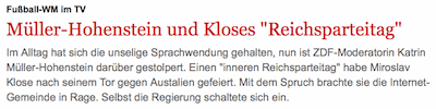 Müller-Hohenstein und Kloses "Reichsparteitag" Im Alltag hat sich die unselige Sprachwendung gehalten, nun ist ZDF-Moderatorin Katrin Müller-Hohenstein darüber gestolpert. Einen "inneren Reichsparteitag" habe Miroslav Klose nach seinem Tor gegen Austalien gefeiert. Mit dem Spruch brachte sie die Internet-Gemeinde in Rage. Selbst die Regierung schaltete sich ein.