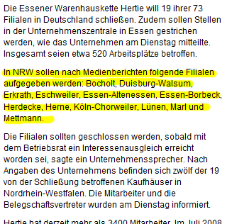 Die Essener Warenhauskette Hertie will 19 ihrer 73 Filialen in Deutschland schließen. Zudem sollen Stellen in der Unternehmenszentrale in Essen gestrichen werden, wie das Unternehmen am Dienstag mitteilte. Insgesamt seien etwa 520 Arbeitsplätze betroffen. In NRW sollen nach Medienberichten folgende Filialen aufgegeben werden: Bocholt, Duisburg-Walsum, Erkrath, Eschweiler, Essen-Altenessen, Essen-Borbeck, Herdecke, Herne, Köln-Chorweiler, Lünen, Marl und Mettmann. Die Filialen sollten geschlossen werden, sobald mit dem Betriebsrat ein Interessenausgleich erreicht worden sei, sagte ein Unternehmenssprecher. Nach Angaben des Unternehmens befinden sich zwölf der 19 von der Schließung betroffenen Kaufhäuser in Nordrhein-Westfalen. Die Mitarbeiter und die Belegschaftsvertreter wurden am Dienstag informiert. (...)