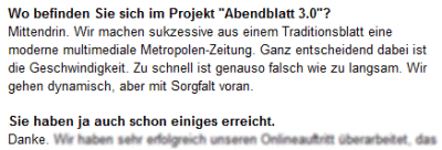 Frage: Wo befinden Sie sich im Projekt "Abendblatt 3.0"? Antwort: Mittendrin. Wir machen sukzessive aus einem Traditionsblatt eine moderne multimediale Metropolen-Zeitung. Ganz entscheidend dabei ist die Geschwindigkeit. Zu schnell ist genauso falsch wie zu langsam. Wir gehen dynamisch, aber mit Sorgfalt voran. Frage: Sie haben ja auch schon einiges erreicht. Antwort: Danke. 