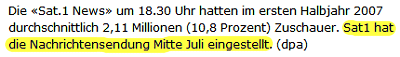 Die «Sat.1 News» um 18.30 Uhr hatten im ersten Halbjahr 2007 durchschnittlich 2,11 Millionen (10,8 Prozent) Zuschauer. Sat1 hat die Nachrichtensendung Mitte Juli eingestellt. (dpa)