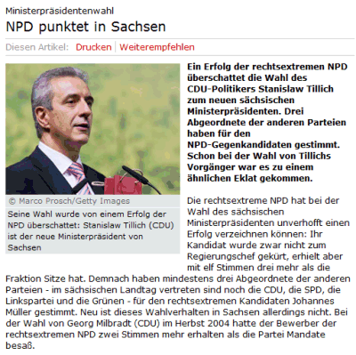 NPD punktet in Sachsen. Ein Erfolg der rechtsextremen NPD überschattet die Wahl des CDU-Politikers Stanislaw Tillich zum neuen sächsischen Ministerpräsidenten. Drei Abgeordnete der anderen Parteien haben für den NPD-Gegenkandidaten gestimmt. Schon bei der Wahl von Tillichs Vorgänger war es zu einem ähnlichen Eklat gekommen. Die rechtsextreme NPD hat bei der Wahl des sächsischen Ministerpräsidenten unverhofft einen Erfolg verzeichnen können: Ihr Kandidat wurde zwar nicht zum Regierungschef gekürt, erhielt aber mit elf Stimmen drei mehr als die Fraktion Sitze hat. Demnach haben mindestens drei Abgeordnete der anderen Parteien - im sächsischen Landtag vertreten sind noch die CDU, die SPD, die Linkspartei und die Grünen - für den rechtsextremen Kandidaten Johannes Müller gestimmt. Neu ist dieses Wahlverhalten in Sachsen allerdings nicht. Bei der Wahl von Georg Milbradt (CDU) im Herbst 2004 hatte der Bewerber der rechtsextremen NPD zwei Stimmen mehr erhalten als die Partei Mandate besaß.