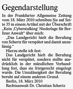 Gegendarstellung. In der Frankfurter Allgemeine Zeitung vom 18. März 2010 schreiben Sie auf Seite 35 in einem Artikel mit der Überschrift "Kein Cyberstalking Niederlage für Berliner Anwalt" über mich: "Das Landgericht hielt die Berufung von Schertz für verspätet und damit unzulässig." Hierzu stelle ich fest: Das Landgericht hielt die Berufung nicht für verspätet, sondern stellte ausdrücklich in der mündlichen Verhandlung fest, dass sie fristgerecht eingelegt wurde. Die Unzulässigkeit der Berufung beruht auf einem anderen Grund. Berlin, 18. März 2010 Rechtsanwalt Dr. Christian Schertz