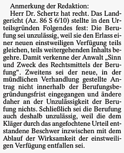 Anmerkung der Redaktion: Herr Dr. Schertz hat recht. Das Landgericht (Az. 86 S 6/10) stellte in den Urteilsgründen Folgendes fest: Die Berufung sei unzulässig, weil sie den Erlass einer neuen einstweiligen Verfügung teils gleichen, teils weitergehenden Inhalts begehre. Damit verkenne der Anwalt "Sinn und Zweck des Rechtsmittels der Berufung". Zweitens sei der neue, in der mündlichen Verhandlung gestellte Antrag nicht innerhalb der Berufungsbegründungsfrist eingegangen und ändere daher an der Unzulässigkeit der Berufung nichts. Schließlich sei die Berufung auch deshalb unzulässig, weil die dem Kläger durch das angefochtene Urteil entstandene Beschwer inzwischen mit dem Ablauf der Wirksamkeit der einstweiligen Verfügung entfallen sei.