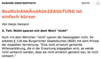 KURIOSE GESETZESTEXTE. 3. Teil: Nicht sparen mit dem Wort "nicht". Auch mit dem Wörtchen "nicht" sparen die Gesetzgeber nicht. So arbeitet § 118 des Bürgerlichen Gesetzbuches (BGB) mit dem Prinzip der doppelten Verneinung: "Eine nicht ernstlich gemeinte Willenserklärung, die in der Erwartung abgegeben wird, es werde nicht verkannt werden, dass sie nicht ernstlich gemeint war, ist nicht wirksam."