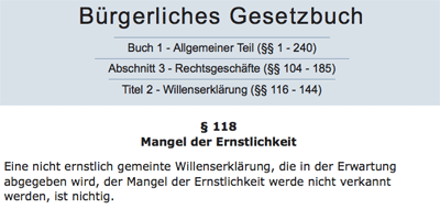 § 118 Mangel der Ernstlichkeit. Eine nicht ernstlich gemeinte Willenserklärung, die in der Erwartung abgegeben wird, der Mangel der Ernstlichkeit werde nicht verkannt werden, ist nichtig.