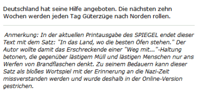 Deutschland hat seine Hilfe angeboten. Die nächsten zehn Wochen werden jeden Tag Güterzüge nach Norden rollen. Anmerkung: In der aktuellen Printausgabe des SPIEGEL endet dieser Text mit dem Satz: "In das Land, wo die besten Öfen stehen." Der Autor wollte damit das Erschreckende einer "Weg mit..."-Haltung betonen, die gegenüber lästigem Müll und lästigen Menschen nur ans Werfen von Brandflaschen denkt. Zu seinem Bedauern kann dieser Satz als bloßes Wortspiel mit der Erinnerung an die Nazi-Zeit missverstanden werden und wurde deshalb in der Online-Version gestrichen.