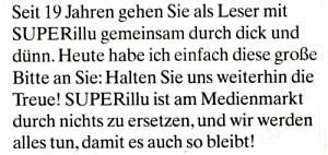 Seit 19 Jahren gehen Sie als Leser mit SUPERillu gemeinsam durch dick und dünn. Heute habe ich einfach diese große Bitte an Sie: Halten Sie uns weiterhin die Treue! SUPERillu ist am Medienmarkt durch nichts zu ersetzen, und wir werden alles tun, damit es auch so bleibt!