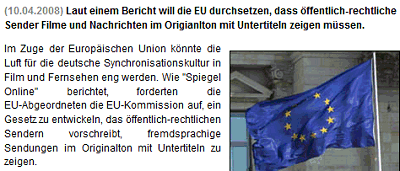Im Zuge der Europäischen Union könnte die Luft für die deutsche Synchronisationskultur in Film und Fernsehen eng werden. Wie "Spiegel Online" berichtet, forderten die EU-Abgeordneten die EU-Kommission auf, ein Gesetz zu entwickeln, das öffentlich-rechtlichen Sendern vorschreibt, fremdsprachige Sendungen im Originalton mit Untertiteln zu zeigen.