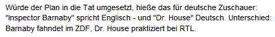 Würde der Plan in die Tat umgesetzt, hieße das für deutsche Zuschauer: "Inspector Barnaby" spricht Englisch - und "Dr. House" Deutsch. Unterschied: Barnaby fahndet im ZDF, Dr. House praktiziert bei RTL.