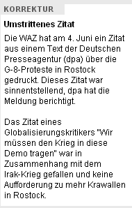 Korrektur. Umstrittenes Zitat. Die WAZ hat am 4. Juni ein Zitat aus einem Text der Deutschen Presseagentur (dpa) über die G-8-Proteste in Rostock gedruckt. Dieses Zitat war sinnentstellend, dpa hat die Meldung berichtigt. Das Zitat eines Globalisierungskritikers "Wir müssen den Krieg in diese Demo tragen" war in Zusammenhang mit dem Irak-Krieg gefallen und keine Aufforderung zu mehr Krawallen in Rostock.